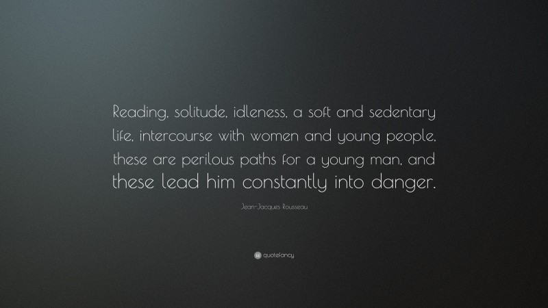Jean-Jacques Rousseau Quote: “Reading, solitude, idleness, a soft and sedentary life, intercourse with women and young people, these are perilous paths for a young man, and these lead him constantly into danger.”
