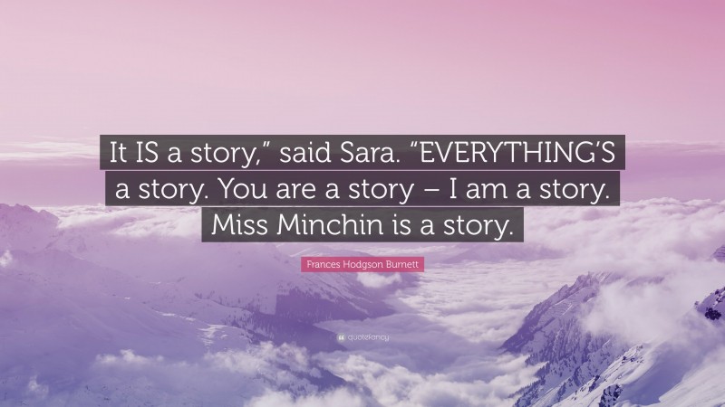 Frances Hodgson Burnett Quote: “It IS a story,” said Sara. “EVERYTHING’S a story. You are a story – I am a story. Miss Minchin is a story.”