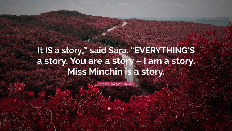 Frances Hodgson Burnett Quote: “It IS a story,” said Sara. “EVERYTHING’S a story. You are a story – I am a story. Miss Minchin is a story.”