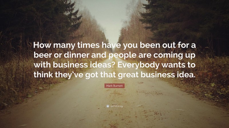 Mark Burnett Quote: “How many times have you been out for a beer or dinner and people are coming up with business ideas? Everybody wants to think they’ve got that great business idea.”