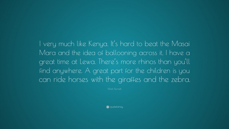 Mark Burnett Quote: “I very much like Kenya. It’s hard to beat the Masai Mara and the idea of ballooning across it. I have a great time at Lewa. There’s more rhinos than you’ll find anywhere. A great part for the children is you can ride horses with the giraffes and the zebra.”