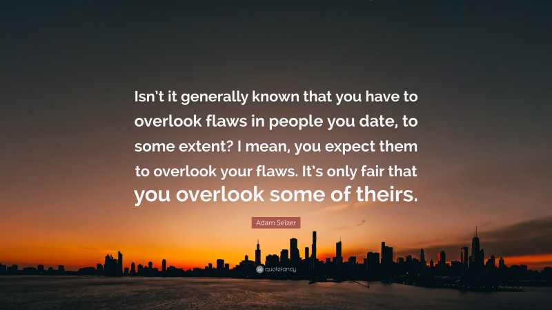Adam Selzer Quote: “Isn’t it generally known that you have to overlook flaws in people you date, to some extent? I mean, you expect them to overlook your flaws. It’s only fair that you overlook some of theirs.”
