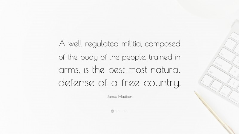 James Madison Quote: “A well regulated militia, composed of the body of the people, trained in arms, is the best most natural defense of a free country.”