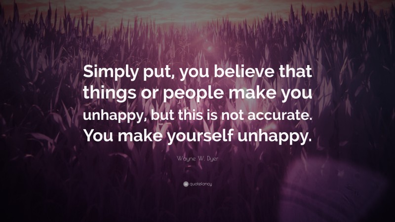 Wayne W. Dyer Quote: “Simply put, you believe that things or people make you unhappy, but this is not accurate. You make yourself unhappy.”