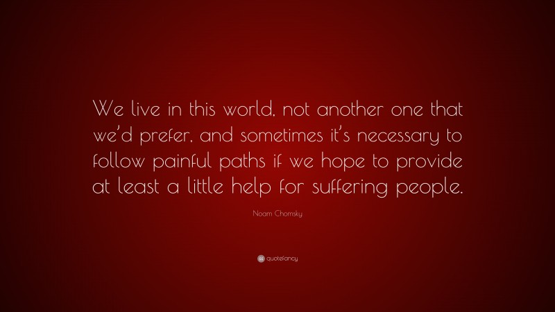 Noam Chomsky Quote: “We live in this world, not another one that we’d prefer, and sometimes it’s necessary to follow painful paths if we hope to provide at least a little help for suffering people.”