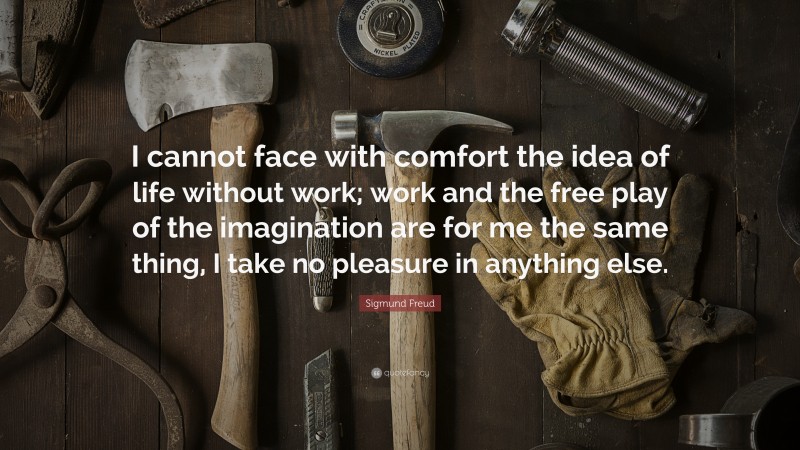 Sigmund Freud Quote: “I cannot face with comfort the idea of life without work; work and the free play of the imagination are for me the same thing, I take no pleasure in anything else.”