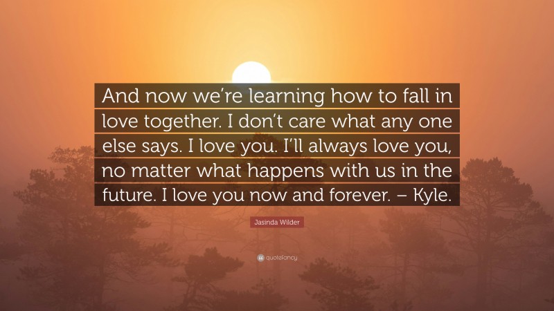 Jasinda Wilder Quote: “And now we’re learning how to fall in love together. I don’t care what any one else says. I love you. I’ll always love you, no matter what happens with us in the future. I love you now and forever. – Kyle.”