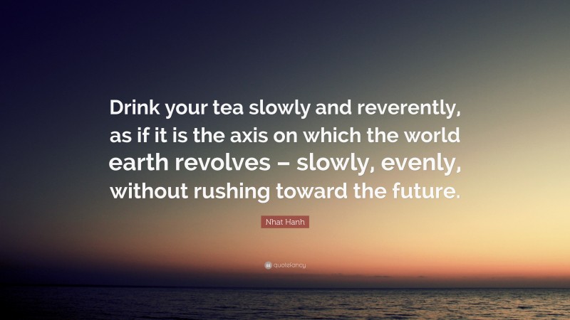 Nhat Hanh Quote: “Drink your tea slowly and reverently, as if it is the axis on which the world earth revolves – slowly, evenly, without rushing toward the future.”