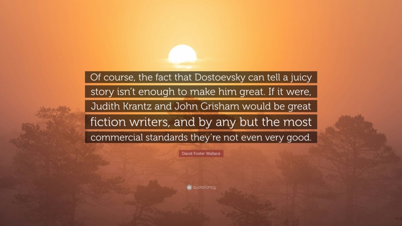 David Foster Wallace Quote: “Of course, the fact that Dostoevsky can tell a juicy story isn’t enough to make him great. If it were, Judith Krantz and John Grisham would be great fiction writers, and by any but the most commercial standards they’re not even very good.”