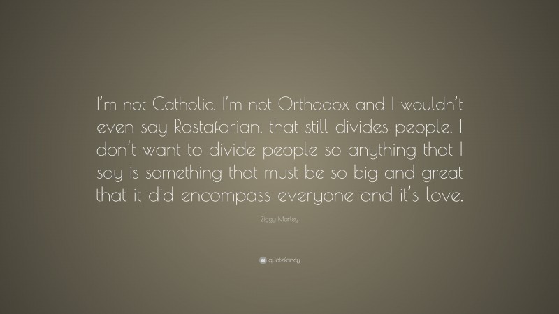 Ziggy Marley Quote: “I’m not Catholic, I’m not Orthodox and I wouldn’t even say Rastafarian, that still divides people, I don’t want to divide people so anything that I say is something that must be so big and great that it did encompass everyone and it’s love.”