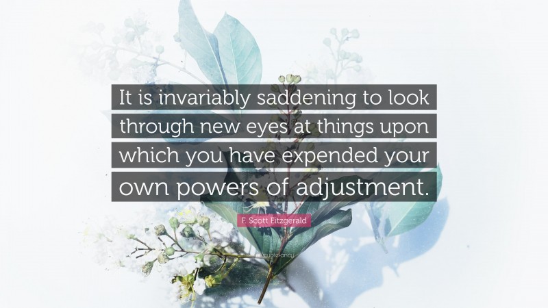 F. Scott Fitzgerald Quote: “It is invariably saddening to look through new eyes at things upon which you have expended your own powers of adjustment.”