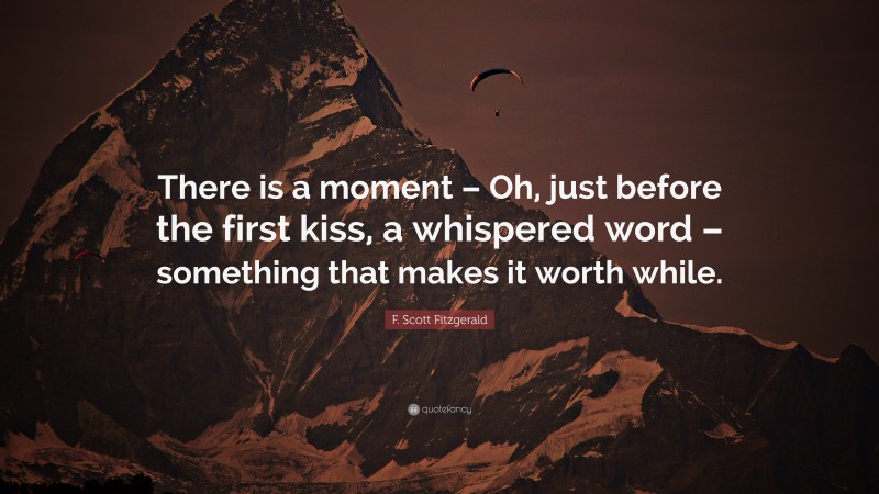 F. Scott Fitzgerald Quote: “There is a moment – Oh, just before the first kiss, a whispered word – something that makes it worth while.”