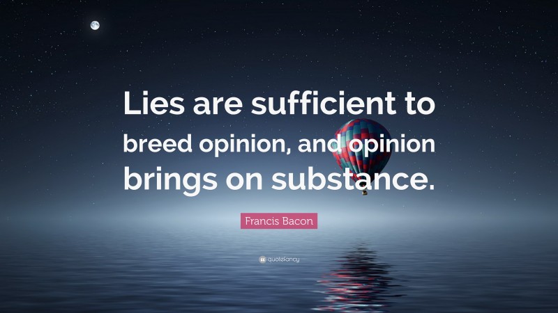 Francis Bacon Quote: “Lies are sufficient to breed opinion, and opinion brings on substance.”