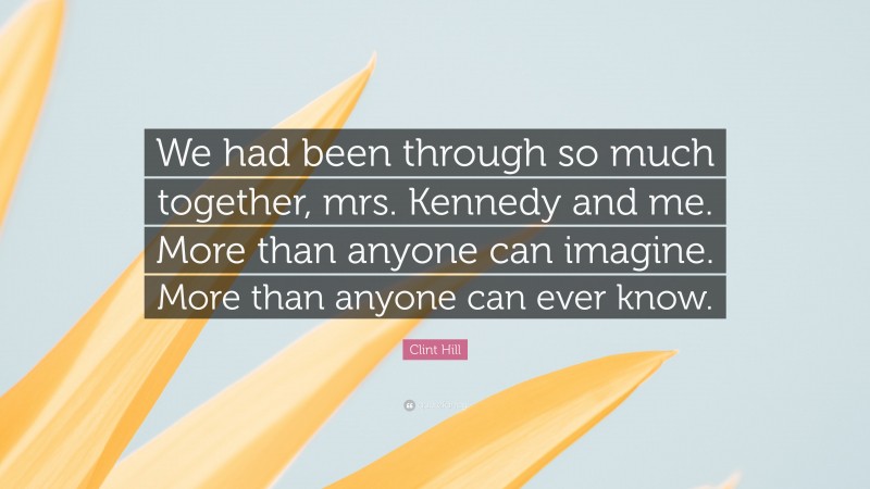 Clint Hill Quote: “We had been through so much together, mrs. Kennedy and me. More than anyone can imagine. More than anyone can ever know.”