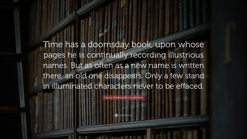 Henry Wadsworth Longfellow Quote: “Time has a doomsday book, upon whose pages he is continually recording illustrious names. But as often as a new name is written there, an old one disappears. Only a few stand in illuminated characters never to be effaced.”