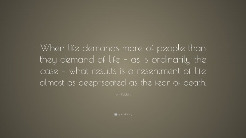 Tom Robbins Quote: “When life demands more of people than they demand of life – as is ordinarily the case – what results is a resentment of life almost as deep-seated as the fear of death.”