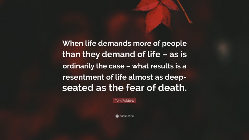 Tom Robbins Quote: “When life demands more of people than they demand of life – as is ordinarily the case – what results is a resentment of life almost as deep-seated as the fear of death.”