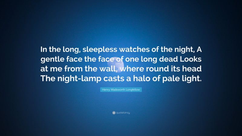 Henry Wadsworth Longfellow Quote: “In the long, sleepless watches of the night, A gentle face the face of one long dead Looks at me from the wall, where round its head The night-lamp casts a halo of pale light.”