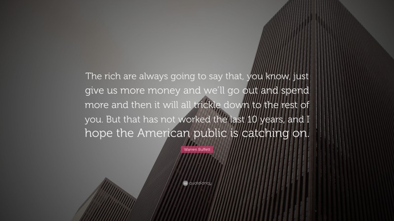 Warren Buffett Quote: “The rich are always going to say that, you know, just give us more money and we’ll go out and spend more and then it will all trickle down to the rest of you. But that has not worked the last 10 years, and I hope the American public is catching on.”