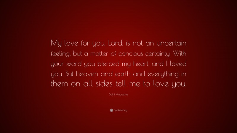 Saint Augustine Quote: “My love for you, Lord, is not an uncertain feeling, but a matter of concious certainty. With your word you pierced my heart, and I loved you. But heaven and earth and everything in them on all sides tell me to love you.”