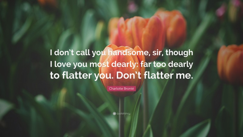 Charlotte Brontë Quote: “I don’t call you handsome, sir, though I love you most dearly: far too dearly to flatter you. Don’t flatter me.”