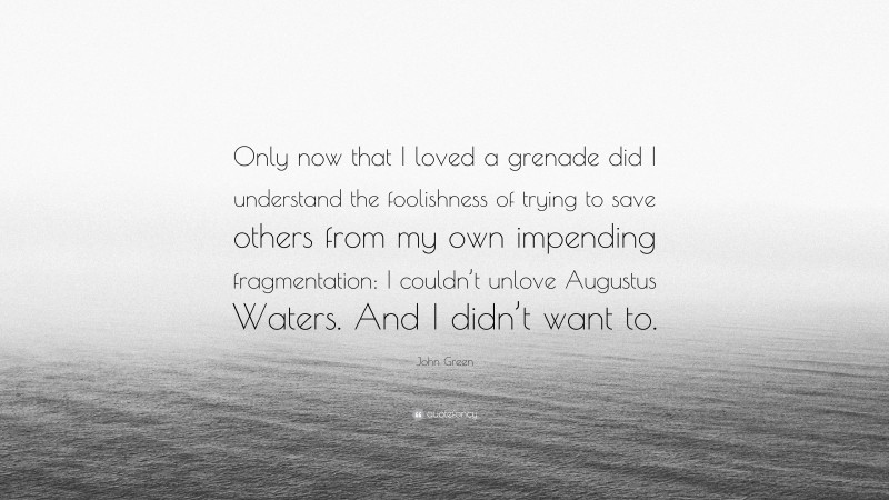 John Green Quote: “Only now that I loved a grenade did I understand the foolishness of trying to save others from my own impending fragmentation: I couldn’t unlove Augustus Waters. And I didn’t want to.”