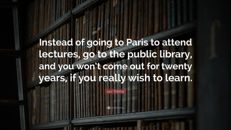 Leo Tolstoy Quote: “Instead of going to Paris to attend lectures, go to the public library, and you won’t come out for twenty years, if you really wish to learn.”