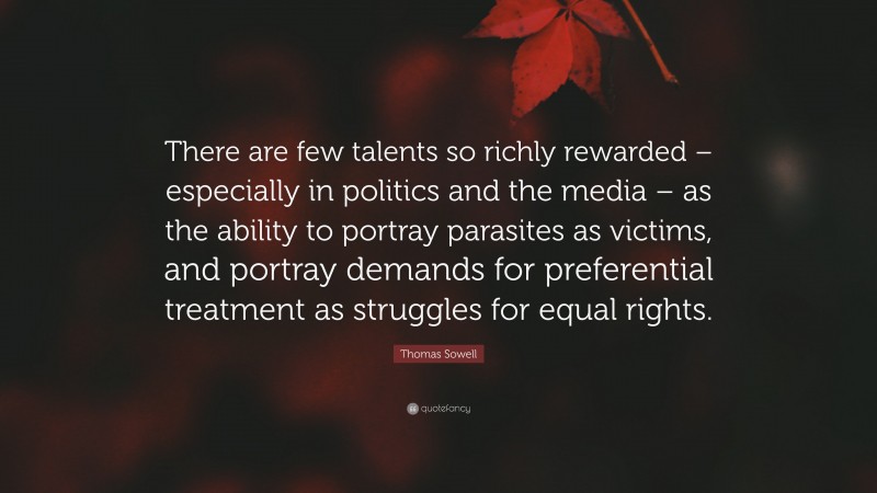 Thomas Sowell Quote: “There are few talents so richly rewarded – especially in politics and the media – as the ability to portray parasites as victims, and portray demands for preferential treatment as struggles for equal rights.”