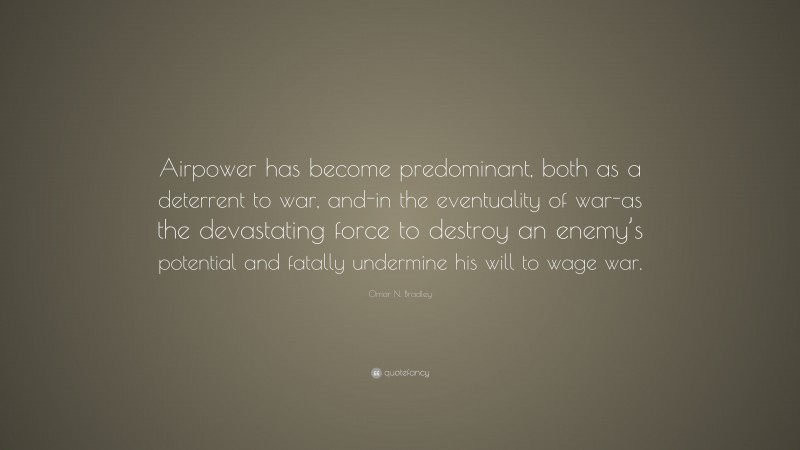 Omar N. Bradley Quote: “Airpower has become predominant, both as a deterrent to war, and-in the eventuality of war-as the devastating force to destroy an enemy’s potential and fatally undermine his will to wage war.”