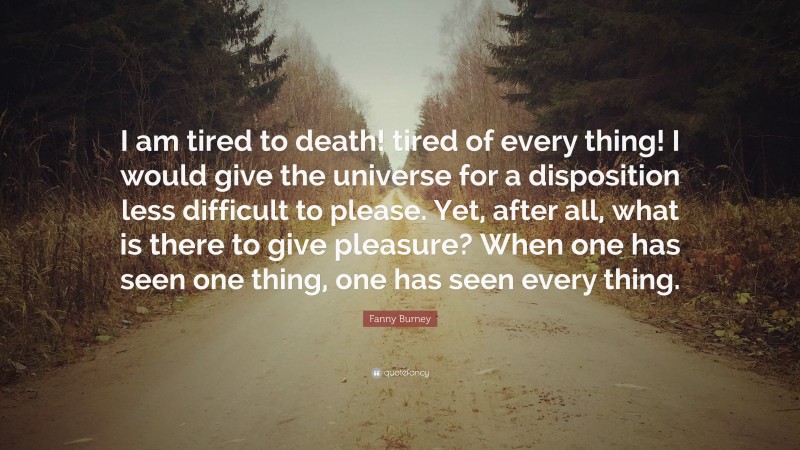 Fanny Burney Quote: “I am tired to death! tired of every thing! I would give the universe for a disposition less difficult to please. Yet, after all, what is there to give pleasure? When one has seen one thing, one has seen every thing.”