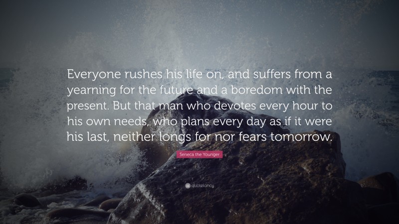 Seneca the Younger Quote: “Everyone rushes his life on, and suffers from a yearning for the future and a boredom with the present. But that man who devotes every hour to his own needs, who plans every day as if it were his last, neither longs for nor fears tomorrow.”