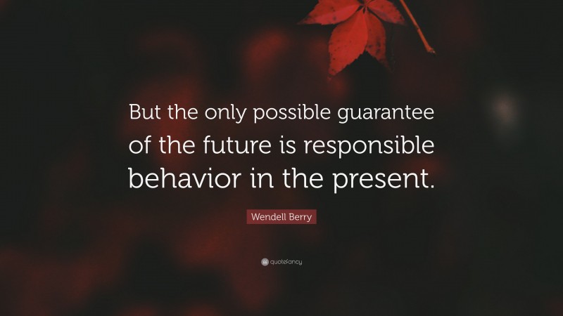 Wendell Berry Quote: “But the only possible guarantee of the future is responsible behavior in the present.”