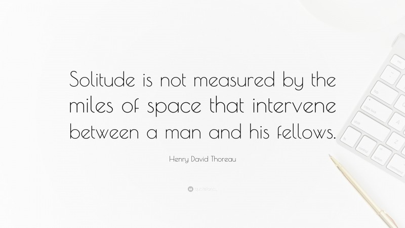 Henry David Thoreau Quote: “Solitude is not measured by the miles of space that intervene between a man and his fellows.”