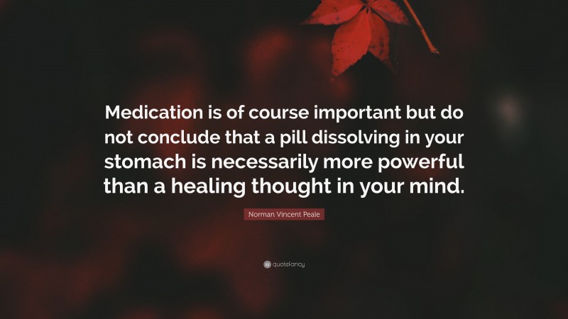 Norman Vincent Peale Quote: “Medication is of course important but do not conclude that a pill dissolving in your stomach is necessarily more powerful than a healing thought in your mind.”