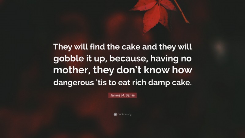 James M. Barrie Quote: “They will find the cake and they will gobble it up, because, having no mother, they don’t know how dangerous ’tis to eat rich damp cake.”