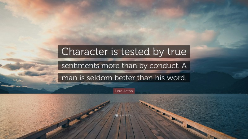 Lord Acton Quote: “Character is tested by true sentiments more than by conduct. A man is seldom better than his word.”