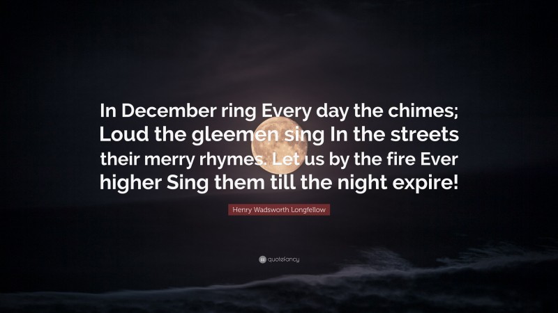 Henry Wadsworth Longfellow Quote: “In December ring Every day the chimes; Loud the gleemen sing In the streets their merry rhymes. Let us by the fire Ever higher Sing them till the night expire!”