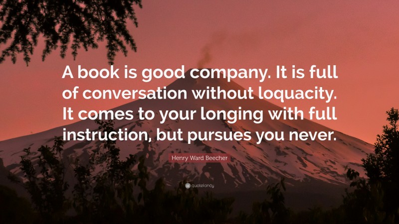 Henry Ward Beecher Quote: “A book is good company. It is full of conversation without loquacity. It comes to your longing with full instruction, but pursues you never.”