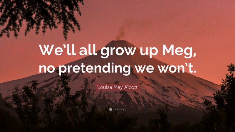 Louisa May Alcott Quote: “We’ll all grow up Meg, no pretending we won’t.”