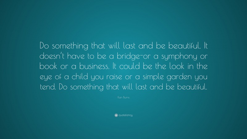 Ken Burns Quote: “Do something that will last and be beautiful. It doesn’t have to be a bridge-or a symphony or book or a business. It could be the look in the eye of a child you raise or a simple garden you tend. Do something that will last and be beautiful.”