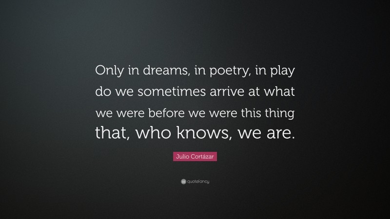 Julio Cortázar Quote: “Only in dreams, in poetry, in play do we sometimes arrive at what we were before we were this thing that, who knows, we are.”