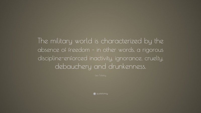 Leo Tolstoy Quote: “The military world is characterized by the absence of freedom – in other words, a rigorous discipline-enforced inactivity, ignorance, cruelty, debauchery and drunkenness.”