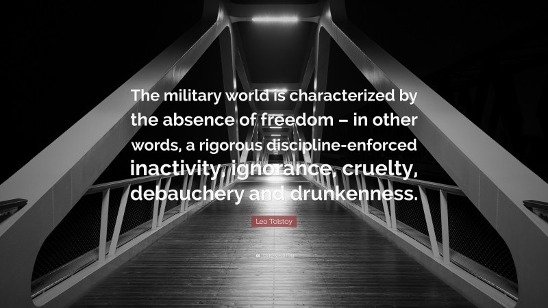 Leo Tolstoy Quote: “The military world is characterized by the absence of freedom – in other words, a rigorous discipline-enforced inactivity, ignorance, cruelty, debauchery and drunkenness.”
