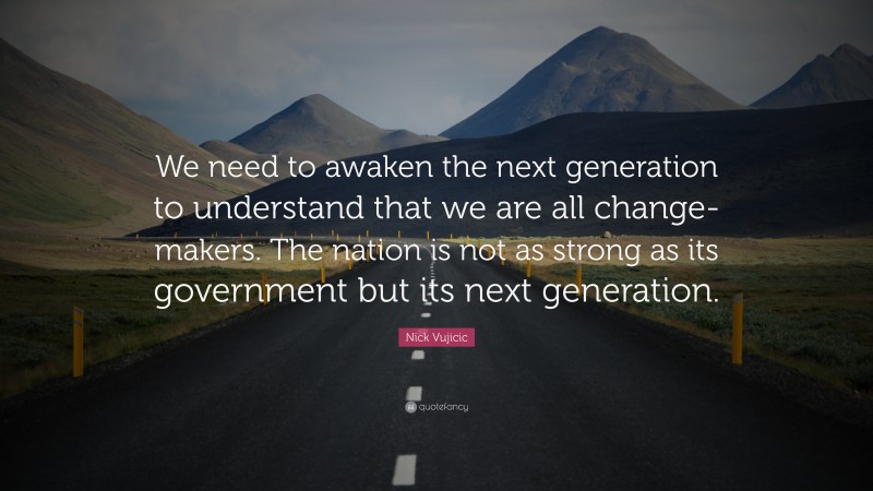 Nick Vujicic Quote: “We need to awaken the next generation to understand that we are all change-makers. The nation is not as strong as its government but its next generation.”