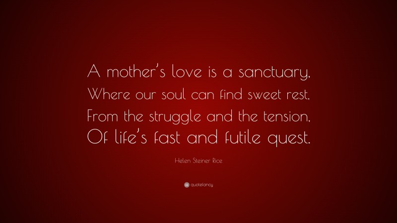 Helen Steiner Rice Quote: “A mother’s love is a sanctuary, Where our soul can find sweet rest, From the struggle and the tension, Of life’s fast and futile quest.”
