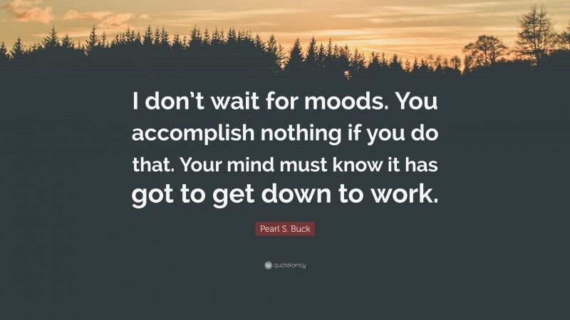 Pearl S. Buck Quote: “I don’t wait for moods. You accomplish nothing if you do that. Your mind must know it has got to get down to work.”