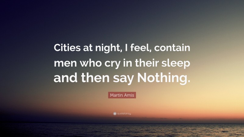 Martin Amis Quote: “Cities at night, I feel, contain men who cry in their sleep and then say Nothing.”