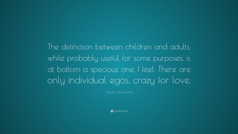 Niccolò Machiavelli Quote: “The distinction between children and adults, while probably useful for some purposes, is at bottom a specious one, I feel. There are only individual egos, crazy for love.”