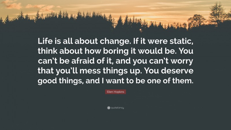 Ellen Hopkins Quote: “Life is all about change. If it were static, think about how boring it would be. You can’t be afraid of it, and you can’t worry that you’ll mess things up. You deserve good things, and I want to be one of them.”