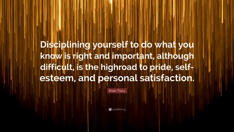 Brian Tracy Quote: “Disciplining yourself to do what you know is right and important, although difficult, is the highroad to pride, self-esteem, and personal satisfaction.”